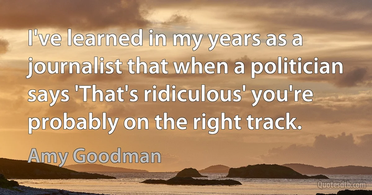 I've learned in my years as a journalist that when a politician says 'That's ridiculous' you're probably on the right track. (Amy Goodman)