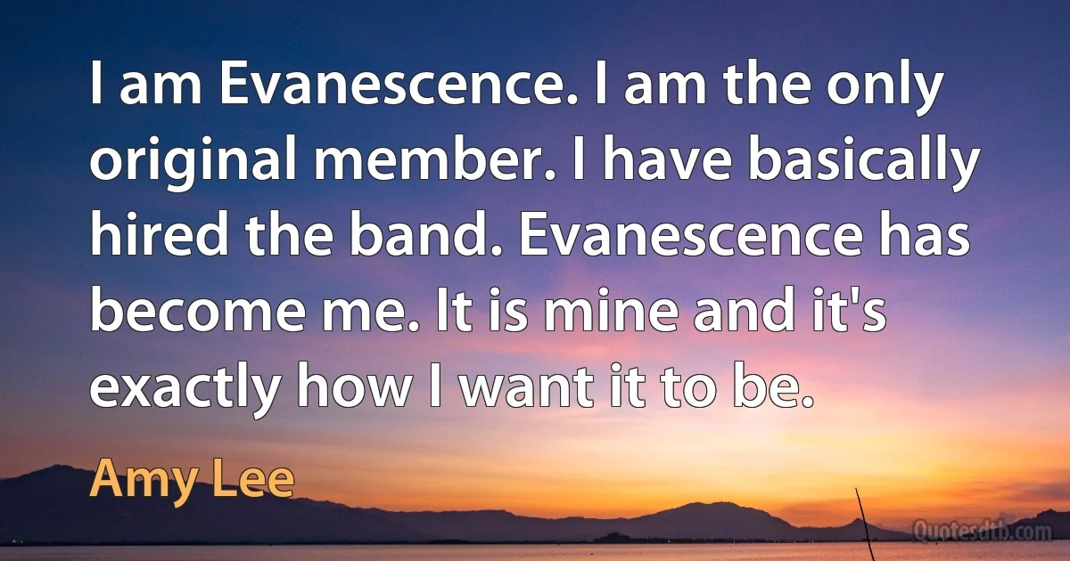 I am Evanescence. I am the only original member. I have basically hired the band. Evanescence has become me. It is mine and it's exactly how I want it to be. (Amy Lee)