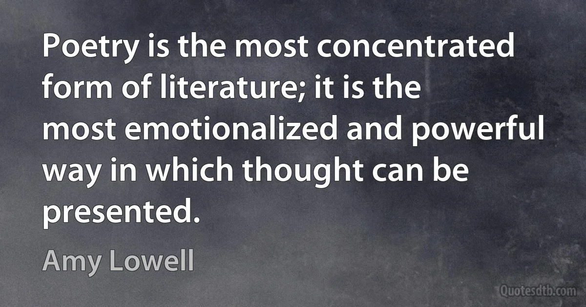 Poetry is the most concentrated form of literature; it is the most emotionalized and powerful way in which thought can be presented. (Amy Lowell)