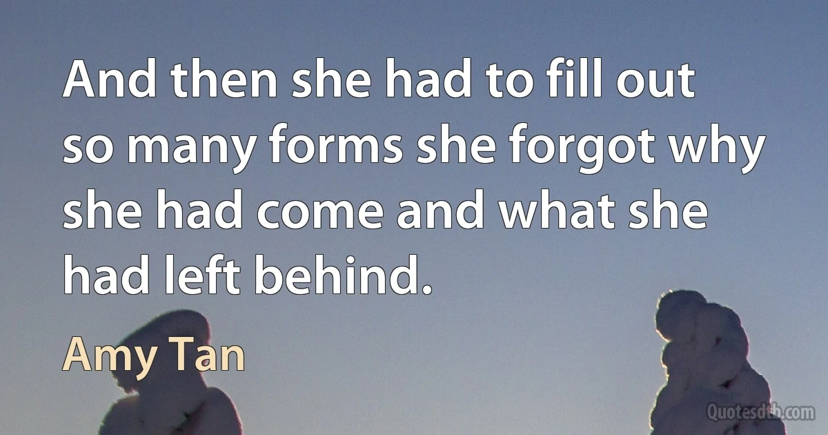 And then she had to fill out so many forms she forgot why she had come and what she had left behind. (Amy Tan)