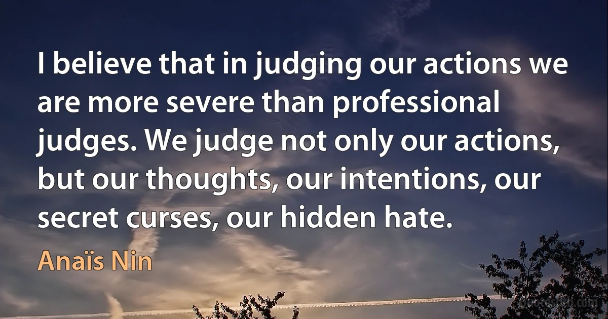 I believe that in judging our actions we are more severe than professional judges. We judge not only our actions, but our thoughts, our intentions, our secret curses, our hidden hate. (Anaïs Nin)