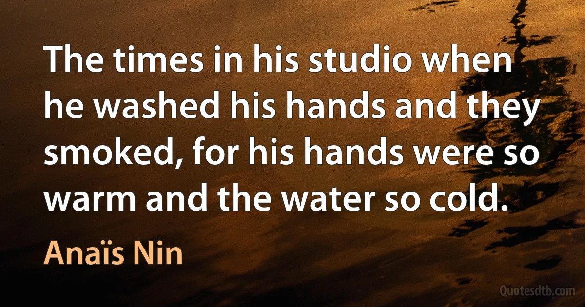 The times in his studio when he washed his hands and they smoked, for his hands were so warm and the water so cold. (Anaïs Nin)