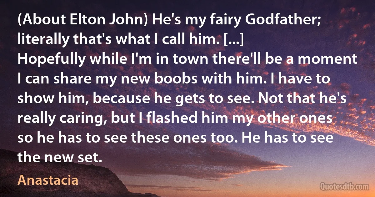 (About Elton John) He's my fairy Godfather; literally that's what I call him. [...] Hopefully while I'm in town there'll be a moment I can share my new boobs with him. I have to show him, because he gets to see. Not that he's really caring, but I flashed him my other ones so he has to see these ones too. He has to see the new set. (Anastacia)