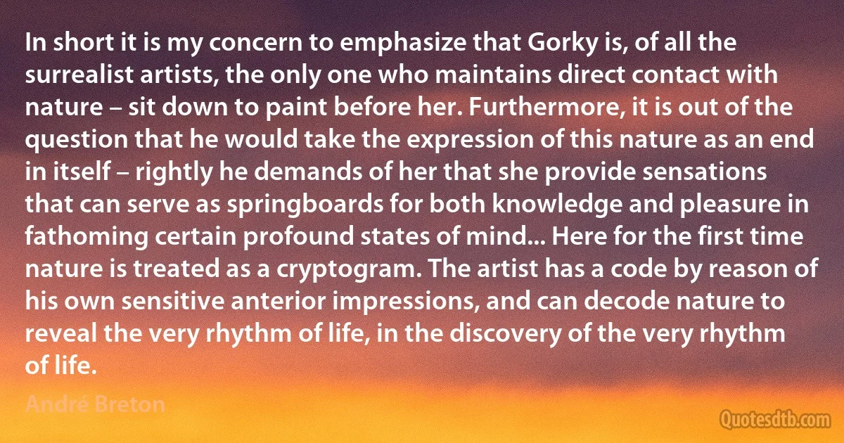 In short it is my concern to emphasize that Gorky is, of all the surrealist artists, the only one who maintains direct contact with nature – sit down to paint before her. Furthermore, it is out of the question that he would take the expression of this nature as an end in itself – rightly he demands of her that she provide sensations that can serve as springboards for both knowledge and pleasure in fathoming certain profound states of mind... Here for the first time nature is treated as a cryptogram. The artist has a code by reason of his own sensitive anterior impressions, and can decode nature to reveal the very rhythm of life, in the discovery of the very rhythm of life. (André Breton)