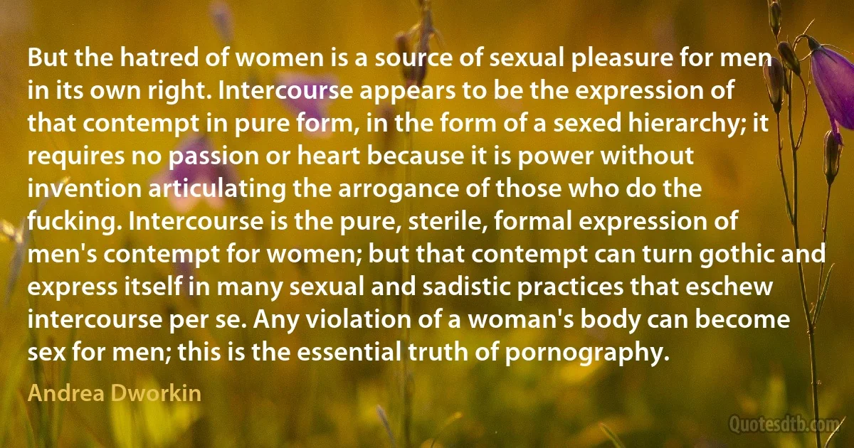 But the hatred of women is a source of sexual pleasure for men in its own right. Intercourse appears to be the expression of that contempt in pure form, in the form of a sexed hierarchy; it requires no passion or heart because it is power without invention articulating the arrogance of those who do the fucking. Intercourse is the pure, sterile, formal expression of men's contempt for women; but that contempt can turn gothic and express itself in many sexual and sadistic practices that eschew intercourse per se. Any violation of a woman's body can become sex for men; this is the essential truth of pornography. (Andrea Dworkin)