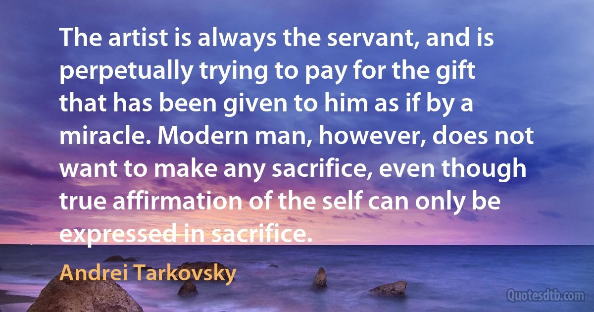 The artist is always the servant, and is perpetually trying to pay for the gift that has been given to him as if by a miracle. Modern man, however, does not want to make any sacrifice, even though true affirmation of the self can only be expressed in sacrifice. (Andrei Tarkovsky)