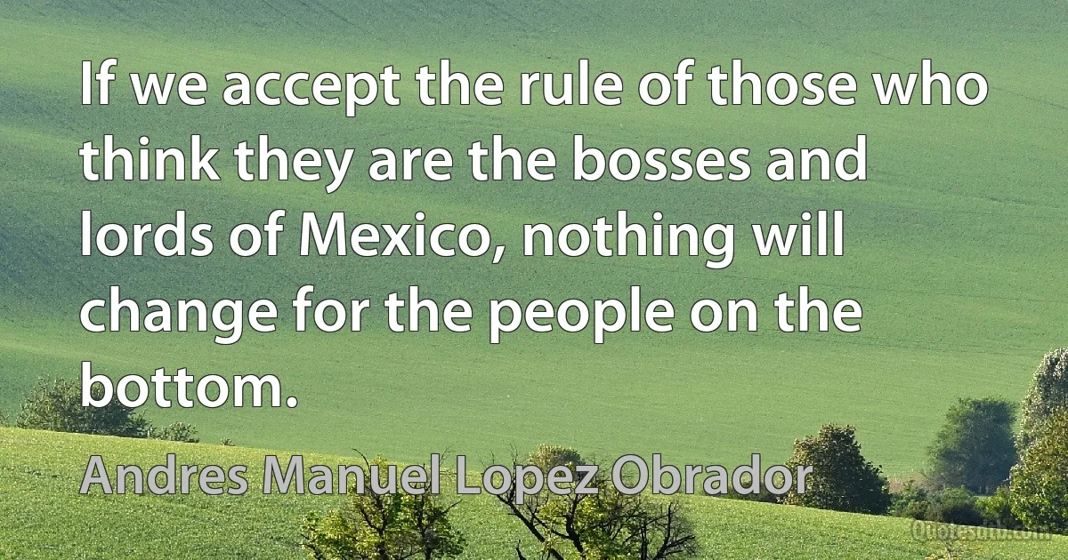 If we accept the rule of those who think they are the bosses and lords of Mexico, nothing will change for the people on the bottom. (Andres Manuel Lopez Obrador)