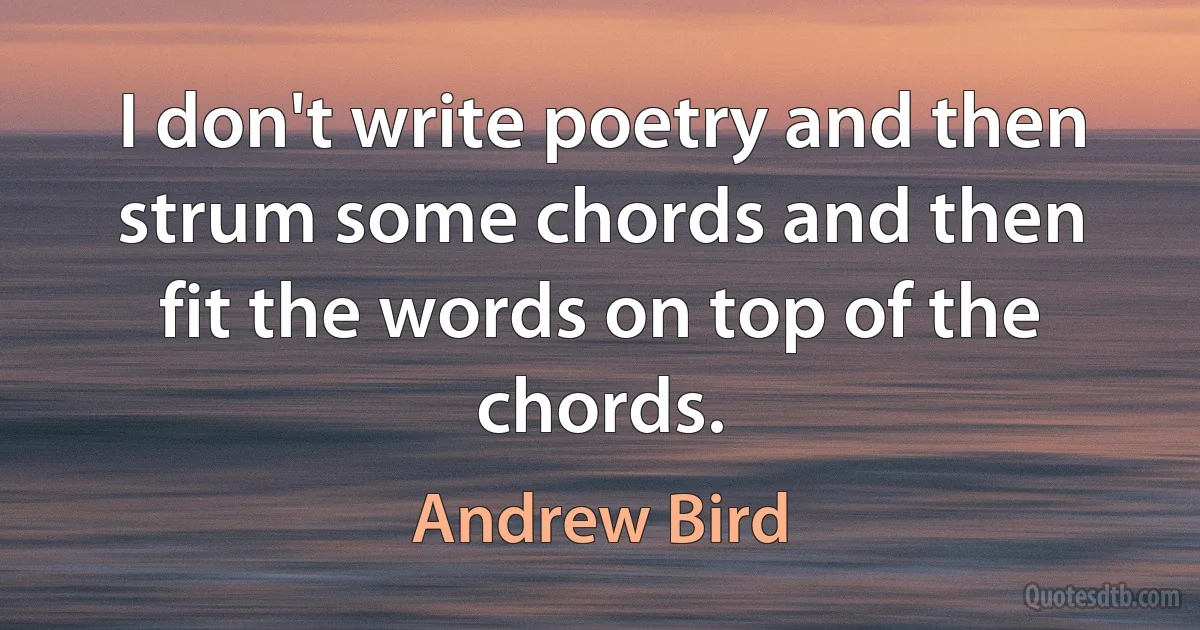 I don't write poetry and then strum some chords and then fit the words on top of the chords. (Andrew Bird)