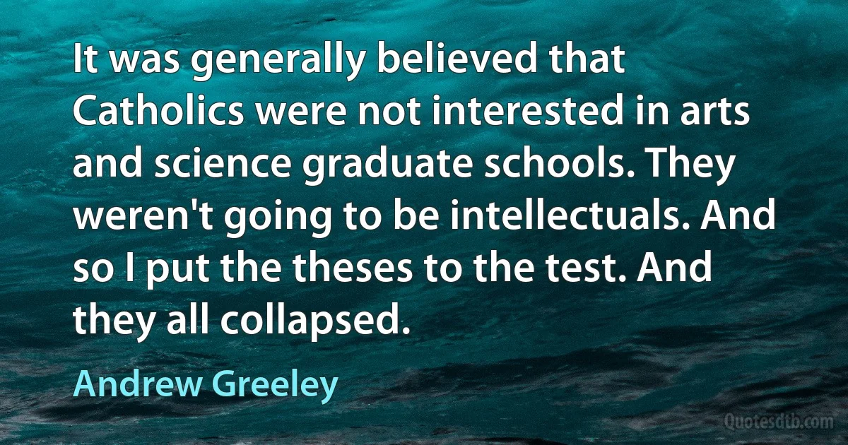 It was generally believed that Catholics were not interested in arts and science graduate schools. They weren't going to be intellectuals. And so I put the theses to the test. And they all collapsed. (Andrew Greeley)