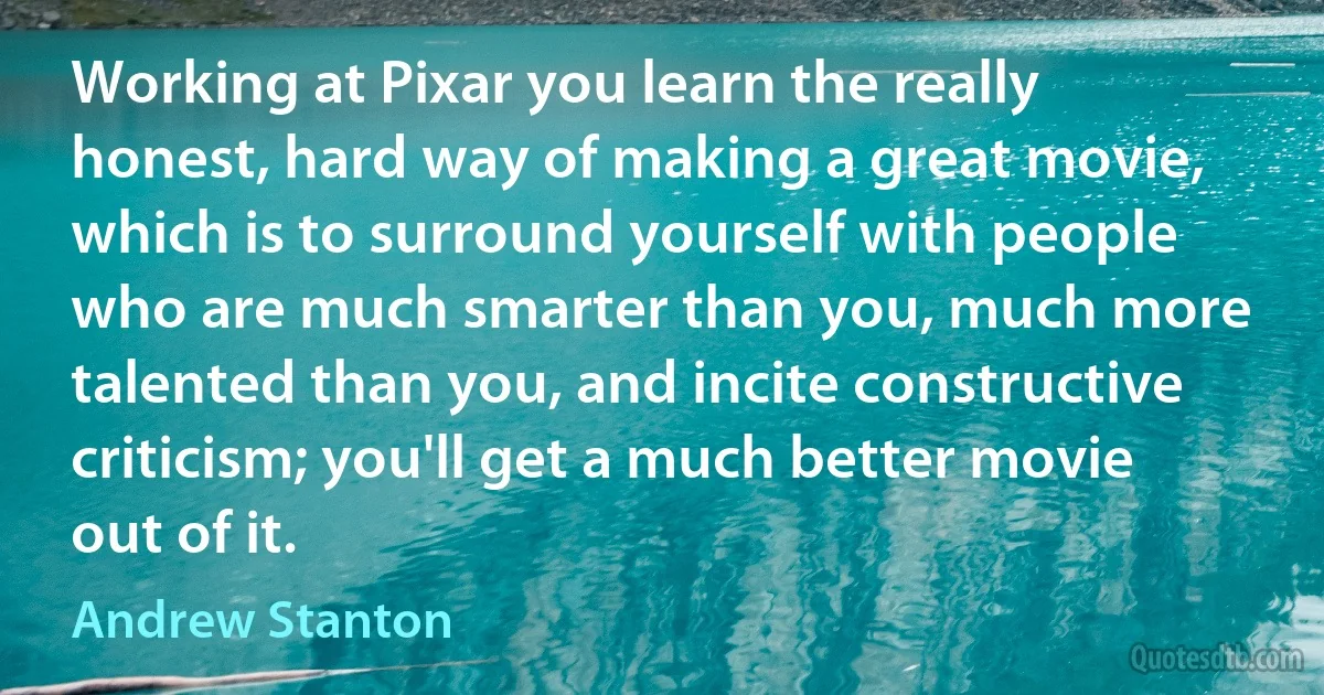 Working at Pixar you learn the really honest, hard way of making a great movie, which is to surround yourself with people who are much smarter than you, much more talented than you, and incite constructive criticism; you'll get a much better movie out of it. (Andrew Stanton)