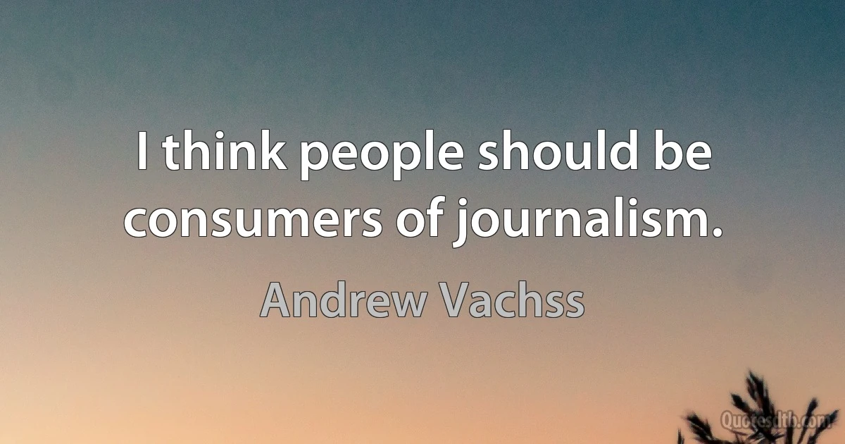 I think people should be consumers of journalism. (Andrew Vachss)