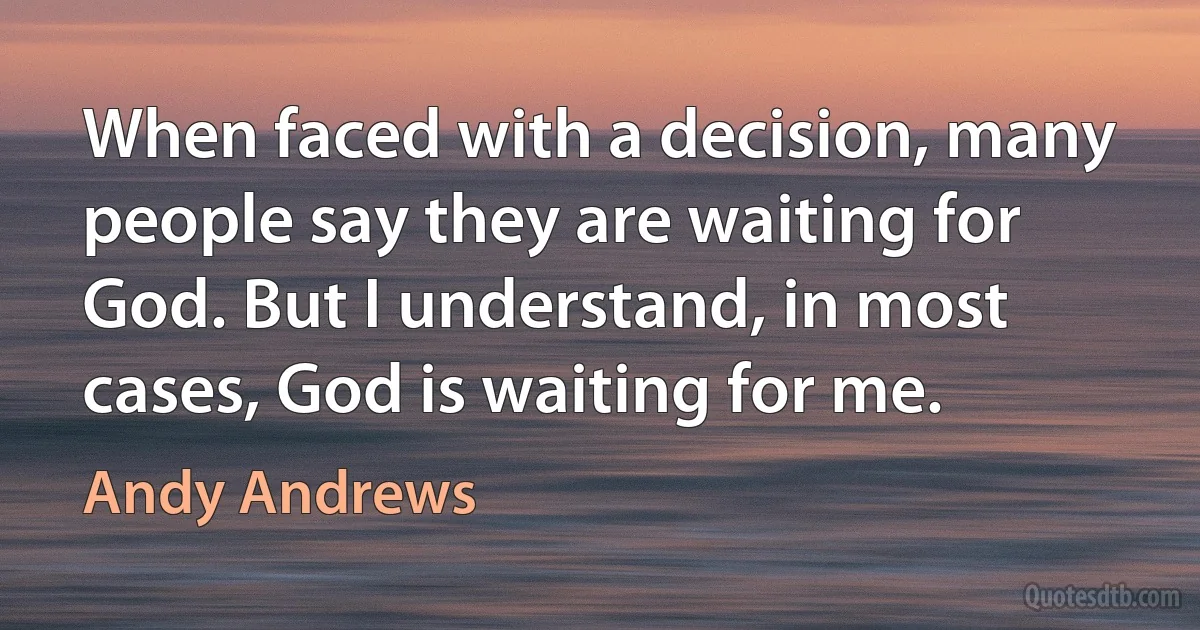 When faced with a decision, many people say they are waiting for God. But I understand, in most cases, God is waiting for me. (Andy Andrews)