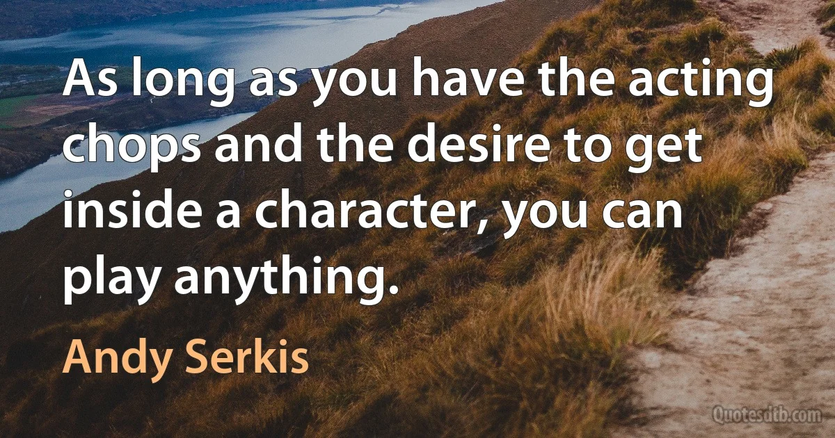 As long as you have the acting chops and the desire to get inside a character, you can play anything. (Andy Serkis)