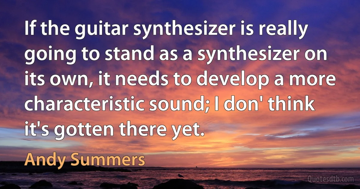 If the guitar synthesizer is really going to stand as a synthesizer on its own, it needs to develop a more characteristic sound; I don' think it's gotten there yet. (Andy Summers)