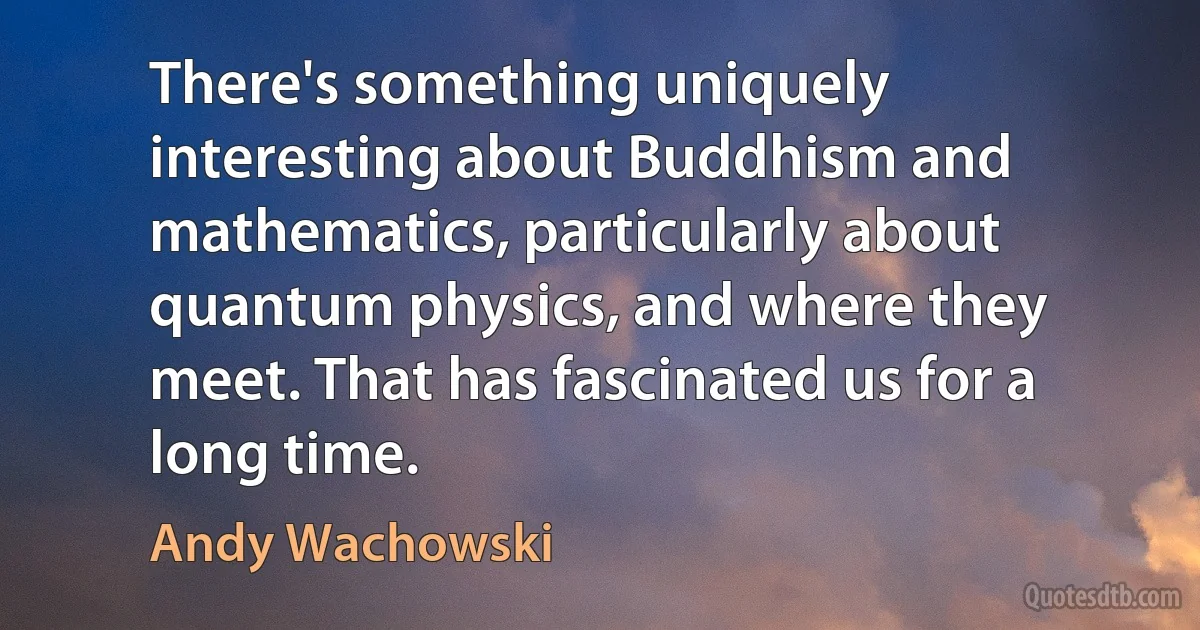 There's something uniquely interesting about Buddhism and mathematics, particularly about quantum physics, and where they meet. That has fascinated us for a long time. (Andy Wachowski)