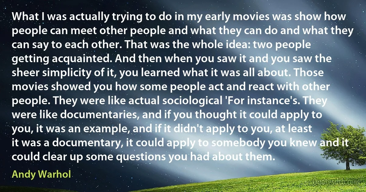 What I was actually trying to do in my early movies was show how people can meet other people and what they can do and what they can say to each other. That was the whole idea: two people getting acquainted. And then when you saw it and you saw the sheer simplicity of it, you learned what it was all about. Those movies showed you how some people act and react with other people. They were like actual sociological 'For instance's. They were like documentaries, and if you thought it could apply to you, it was an example, and if it didn't apply to you, at least it was a documentary, it could apply to somebody you knew and it could clear up some questions you had about them. (Andy Warhol)