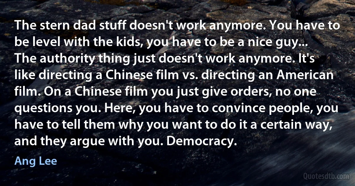 The stern dad stuff doesn't work anymore. You have to be level with the kids, you have to be a nice guy... The authority thing just doesn't work anymore. It's like directing a Chinese film vs. directing an American film. On a Chinese film you just give orders, no one questions you. Here, you have to convince people, you have to tell them why you want to do it a certain way, and they argue with you. Democracy. (Ang Lee)