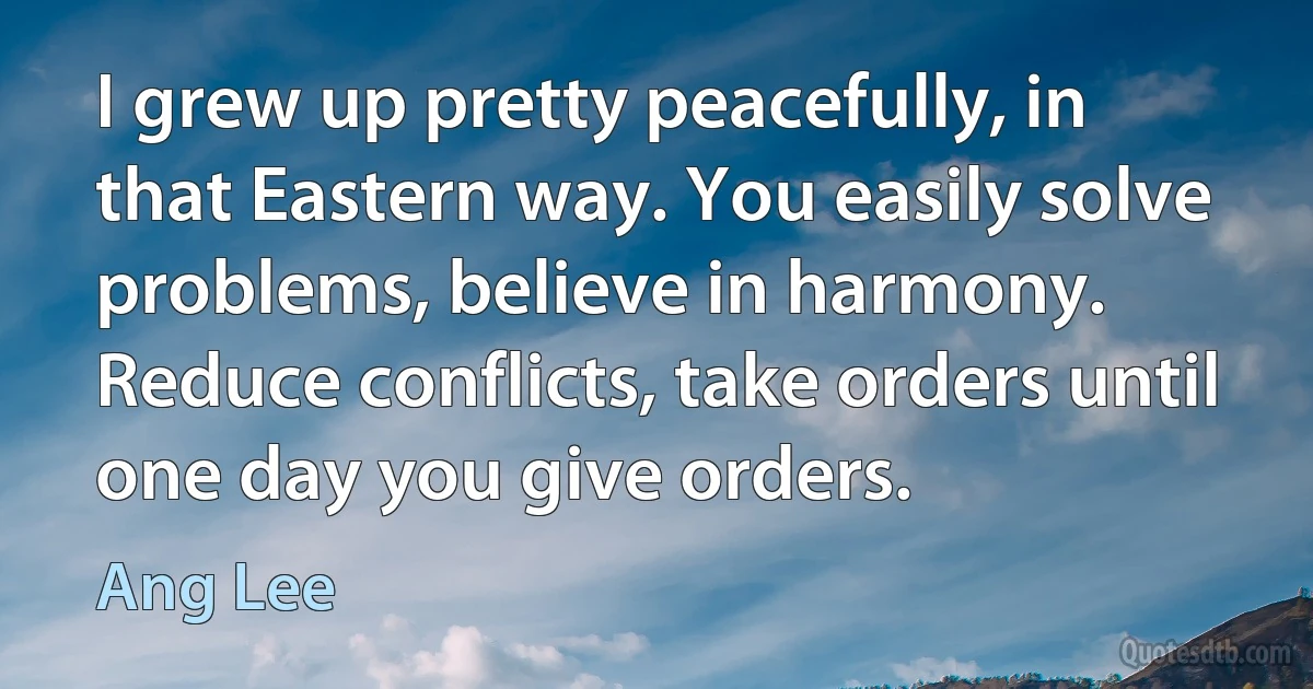 I grew up pretty peacefully, in that Eastern way. You easily solve problems, believe in harmony. Reduce conflicts, take orders until one day you give orders. (Ang Lee)