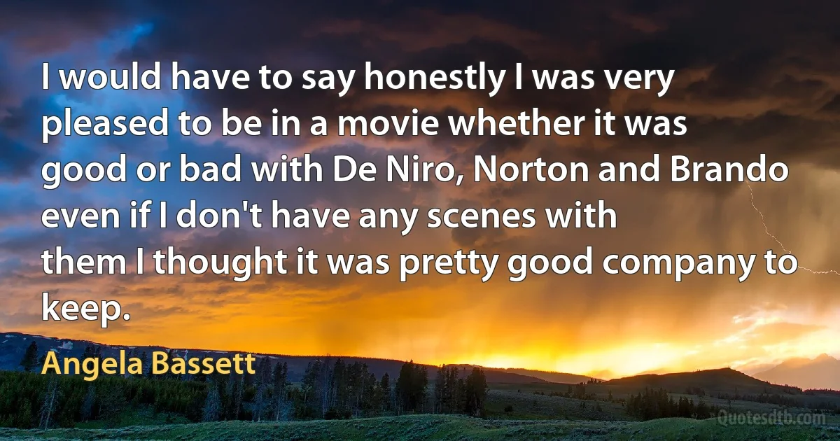 I would have to say honestly I was very pleased to be in a movie whether it was
good or bad with De Niro, Norton and Brando even if I don't have any scenes with
them I thought it was pretty good company to keep. (Angela Bassett)