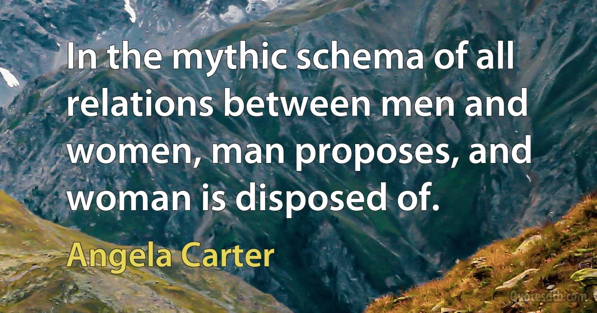 In the mythic schema of all relations between men and women, man proposes, and woman is disposed of. (Angela Carter)