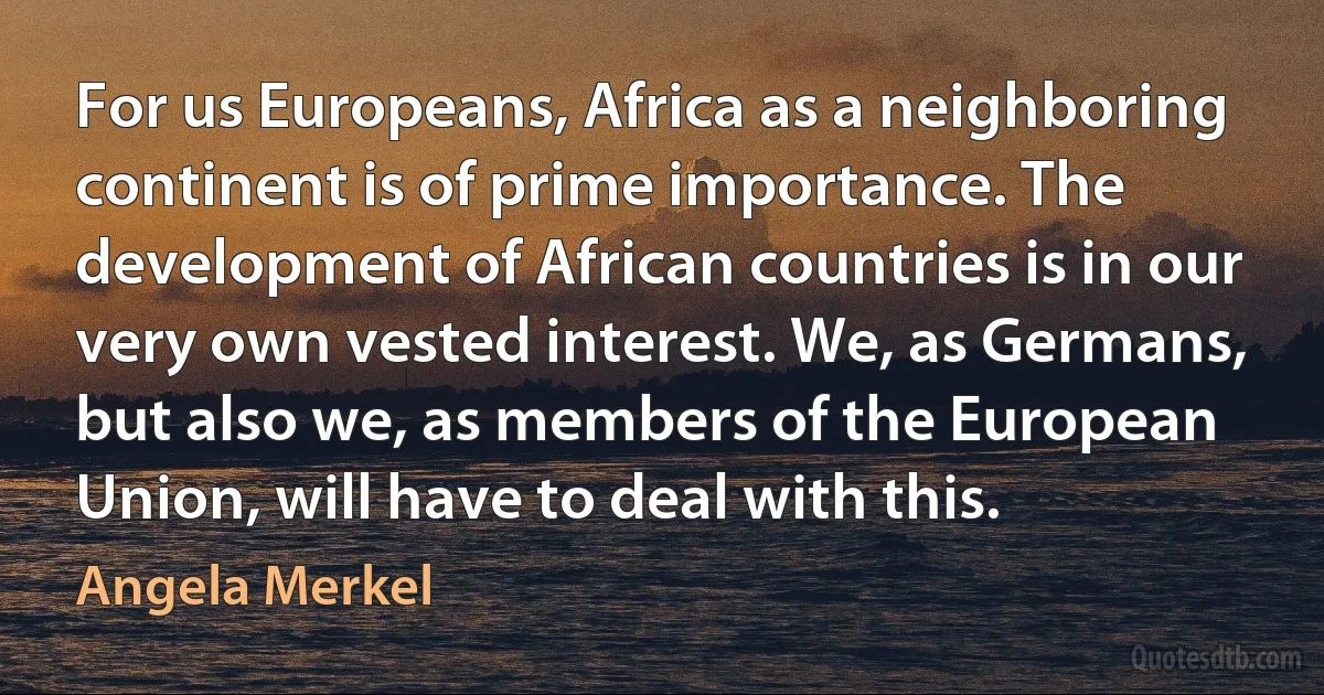 For us Europeans, Africa as a neighboring continent is of prime importance. The development of African countries is in our very own vested interest. We, as Germans, but also we, as members of the European Union, will have to deal with this. (Angela Merkel)