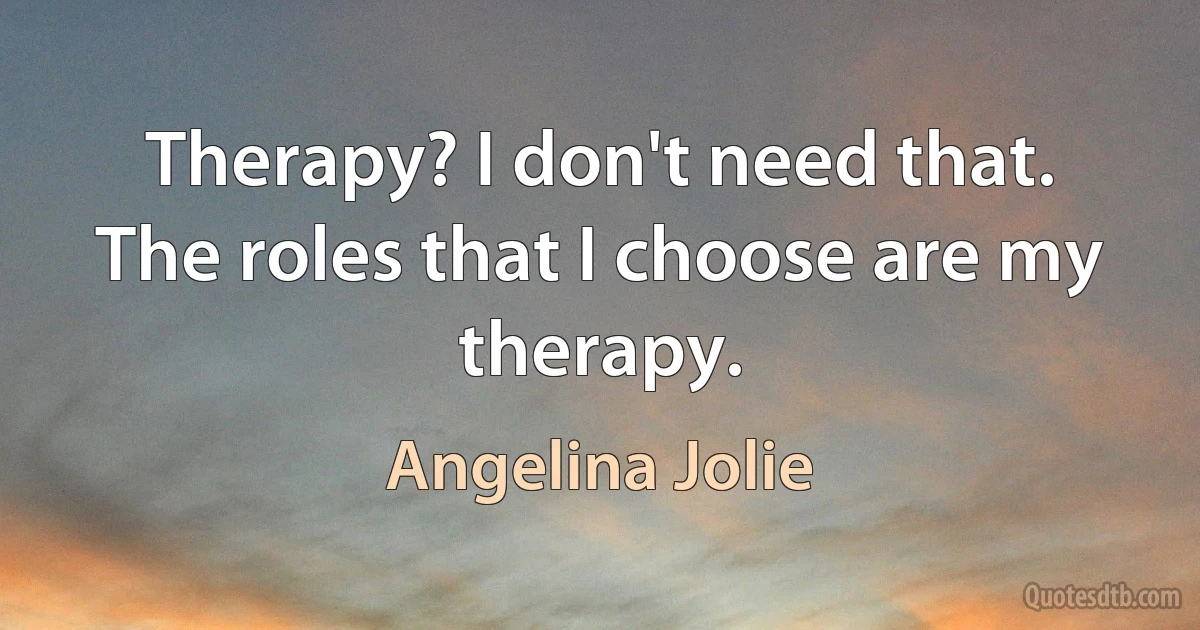 Therapy? I don't need that. The roles that I choose are my therapy. (Angelina Jolie)