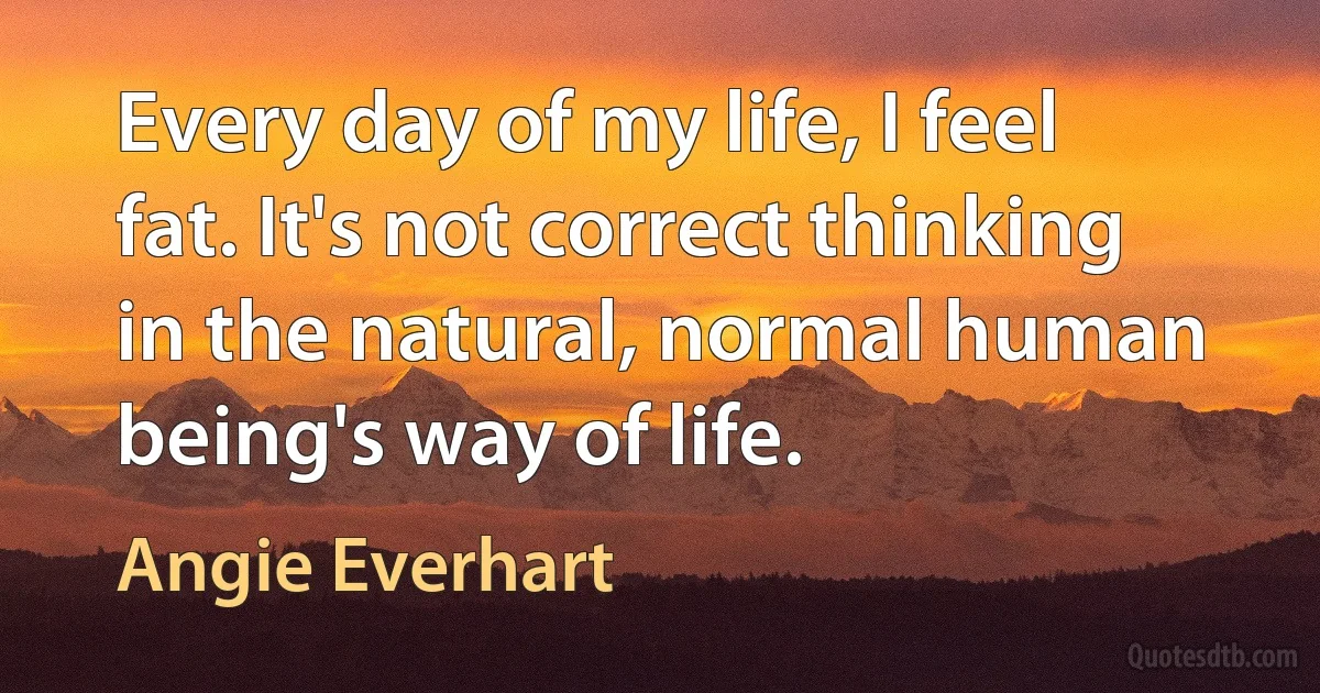 Every day of my life, I feel fat. It's not correct thinking in the natural, normal human being's way of life. (Angie Everhart)