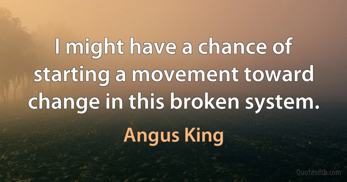 I might have a chance of starting a movement toward change in this broken system. (Angus King)