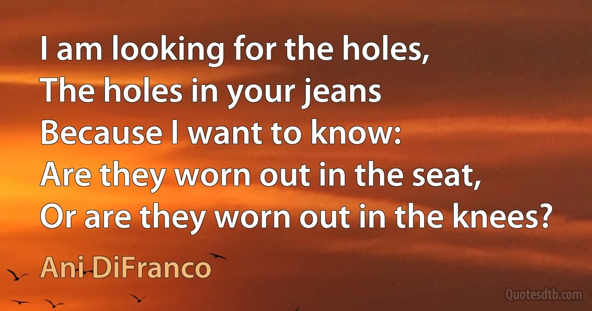 I am looking for the holes,
The holes in your jeans
Because I want to know:
Are they worn out in the seat,
Or are they worn out in the knees? (Ani DiFranco)