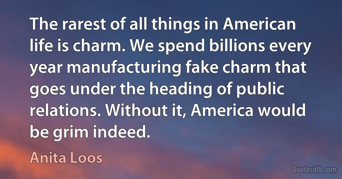 The rarest of all things in American life is charm. We spend billions every year manufacturing fake charm that goes under the heading of public relations. Without it, America would be grim indeed. (Anita Loos)