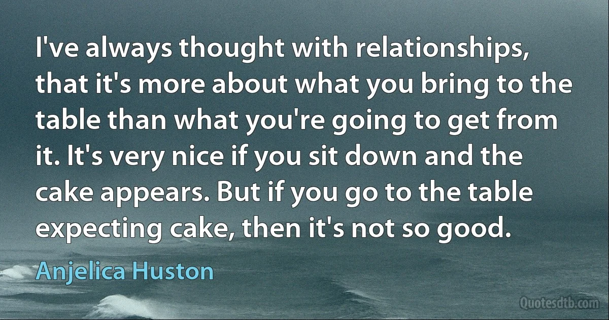 I've always thought with relationships, that it's more about what you bring to the table than what you're going to get from it. It's very nice if you sit down and the cake appears. But if you go to the table expecting cake, then it's not so good. (Anjelica Huston)