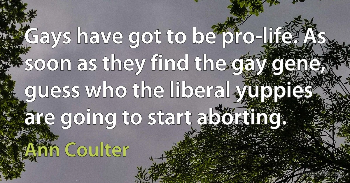 Gays have got to be pro-life. As soon as they find the gay gene, guess who the liberal yuppies are going to start aborting. (Ann Coulter)