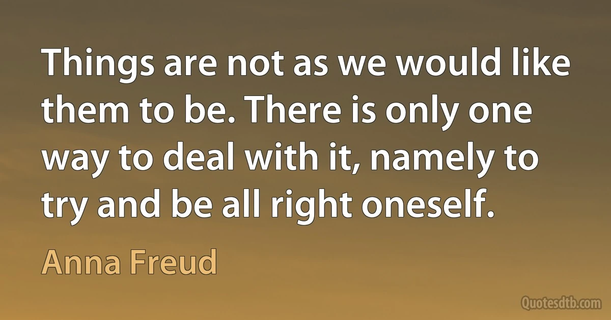 Things are not as we would like them to be. There is only one way to deal with it, namely to try and be all right oneself. (Anna Freud)