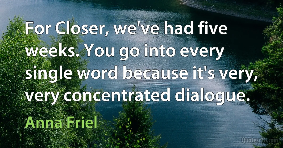 For Closer, we've had five weeks. You go into every single word because it's very, very concentrated dialogue. (Anna Friel)