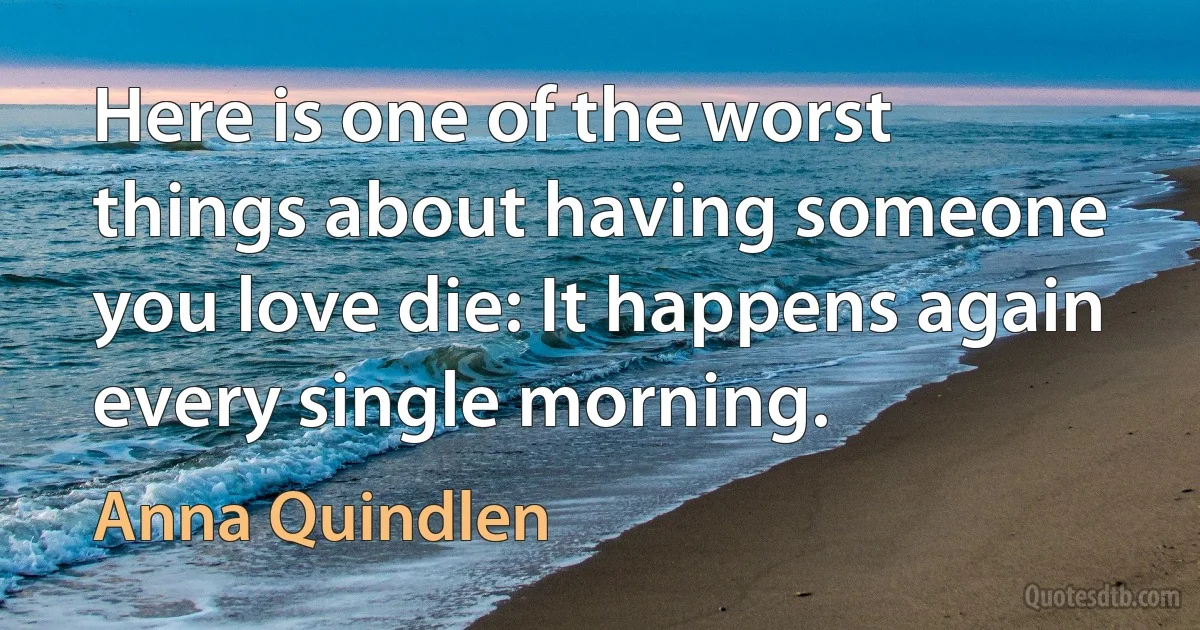 Here is one of the worst things about having someone you love die: It happens again every single morning. (Anna Quindlen)