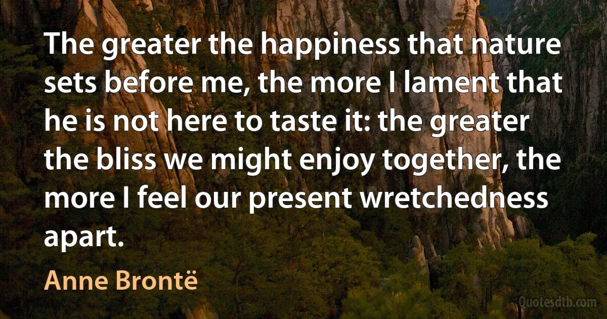 The greater the happiness that nature sets before me, the more I lament that he is not here to taste it: the greater the bliss we might enjoy together, the more I feel our present wretchedness apart. (Anne Brontë)