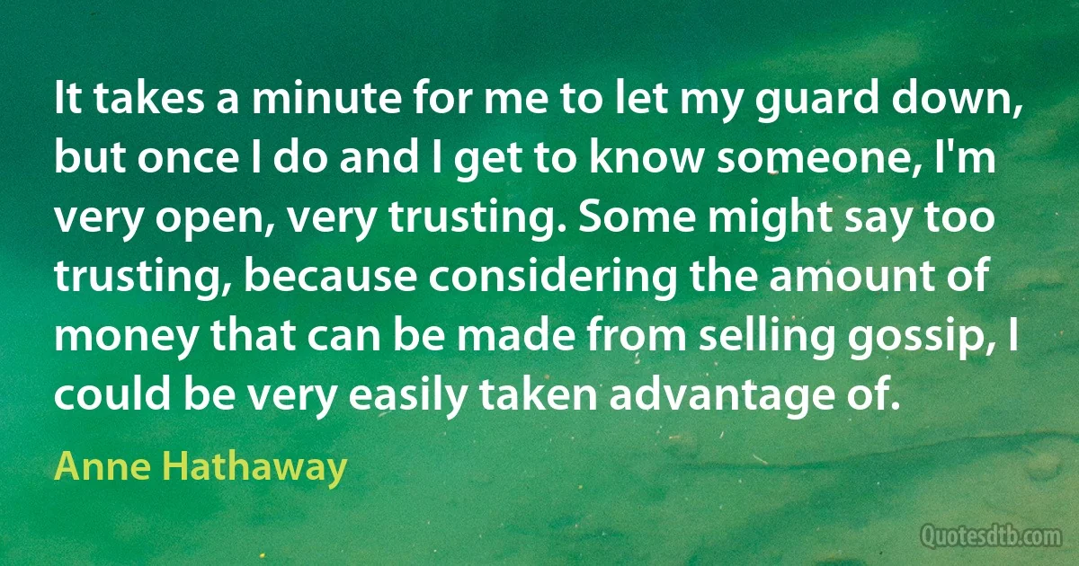 It takes a minute for me to let my guard down, but once I do and I get to know someone, I'm very open, very trusting. Some might say too trusting, because considering the amount of money that can be made from selling gossip, I could be very easily taken advantage of. (Anne Hathaway)