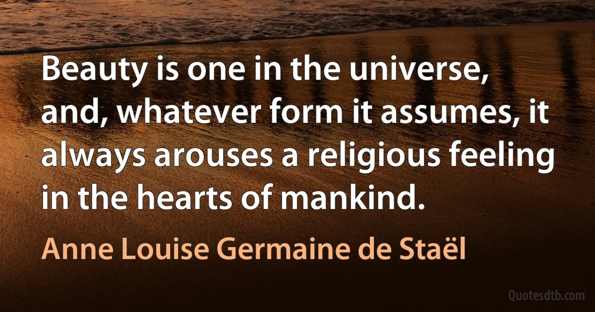 Beauty is one in the universe, and, whatever form it assumes, it always arouses a religious feeling in the hearts of mankind. (Anne Louise Germaine de Staël)