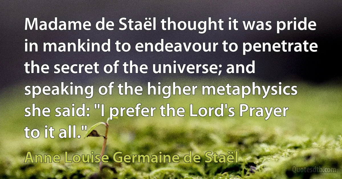 Madame de Staël thought it was pride in mankind to endeavour to penetrate the secret of the universe; and speaking of the higher metaphysics she said: "I prefer the Lord's Prayer to it all." (Anne Louise Germaine de Staël)