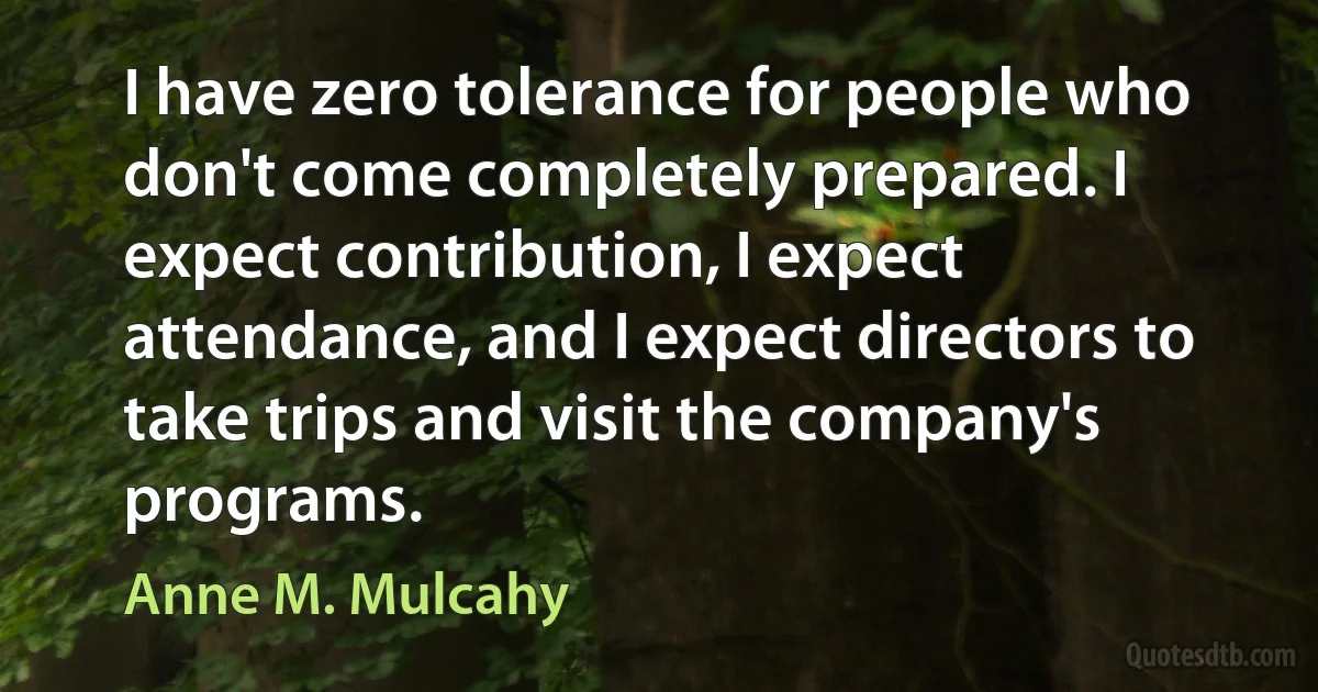 I have zero tolerance for people who don't come completely prepared. I expect contribution, I expect attendance, and I expect directors to take trips and visit the company's programs. (Anne M. Mulcahy)