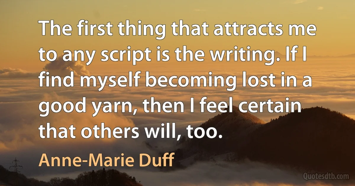 The first thing that attracts me to any script is the writing. If I find myself becoming lost in a good yarn, then I feel certain that others will, too. (Anne-Marie Duff)