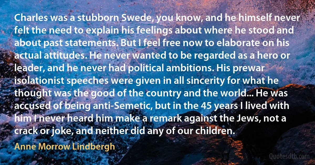 Charles was a stubborn Swede, you know, and he himself never felt the need to explain his feelings about where he stood and about past statements. But I feel free now to elaborate on his actual attitudes. He never wanted to be regarded as a hero or leader, and he never had political ambitions. His prewar isolationist speeches were given in all sincerity for what he thought was the good of the country and the world... He was accused of being anti-Semetic, but in the 45 years I lived with him I never heard him make a remark against the Jews, not a crack or joke, and neither did any of our children. (Anne Morrow Lindbergh)