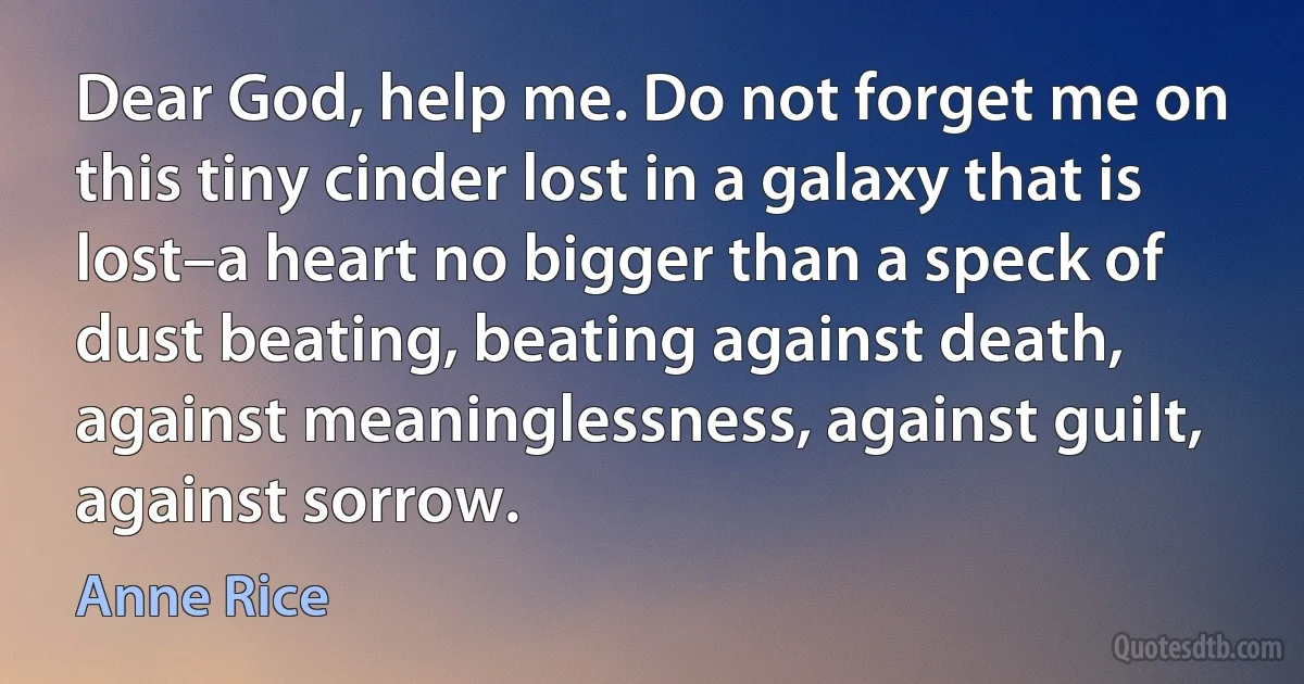 Dear God, help me. Do not forget me on this tiny cinder lost in a galaxy that is lost–a heart no bigger than a speck of dust beating, beating against death, against meaninglessness, against guilt, against sorrow. (Anne Rice)