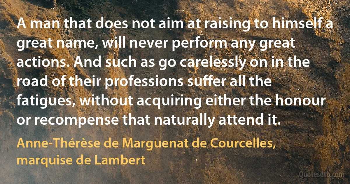 A man that does not aim at raising to himself a great name, will never perform any great actions. And such as go carelessly on in the road of their professions suffer all the fatigues, without acquiring either the honour or recompense that naturally attend it. (Anne-Thérèse de Marguenat de Courcelles, marquise de Lambert)