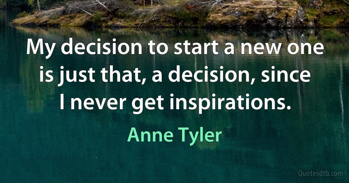 My decision to start a new one is just that, a decision, since I never get inspirations. (Anne Tyler)