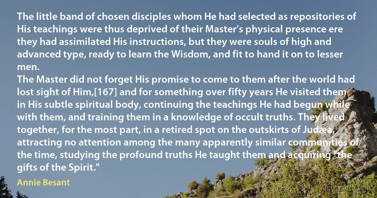 The little band of chosen disciples whom He had selected as repositories of His teachings were thus deprived of their Master's physical presence ere they had assimilated His instructions, but they were souls of high and advanced type, ready to learn the Wisdom, and fit to hand it on to lesser men.
The Master did not forget His promise to come to them after the world had lost sight of Him,[167] and for something over fifty years He visited them in His subtle spiritual body, continuing the teachings He had begun while with them, and training them in a knowledge of occult truths. They lived together, for the most part, in a retired spot on the outskirts of Judæa, attracting no attention among the many apparently similar communities of the time, studying the profound truths He taught them and acquiring "the gifts of the Spirit." (Annie Besant)