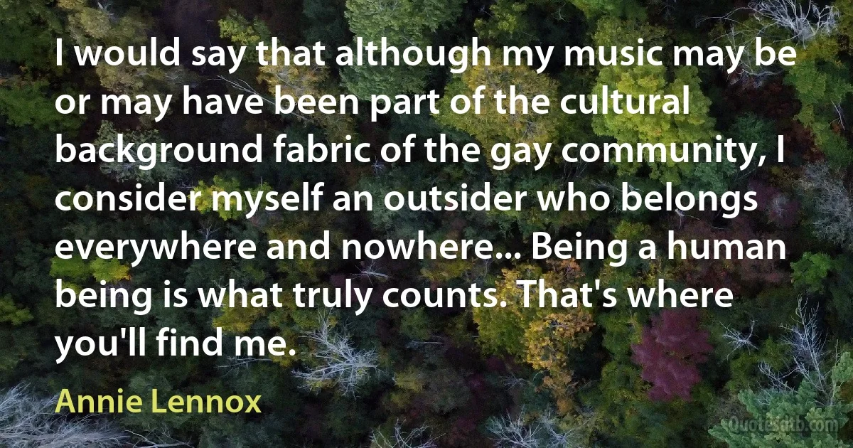 I would say that although my music may be or may have been part of the cultural background fabric of the gay community, I consider myself an outsider who belongs everywhere and nowhere... Being a human being is what truly counts. That's where you'll find me. (Annie Lennox)