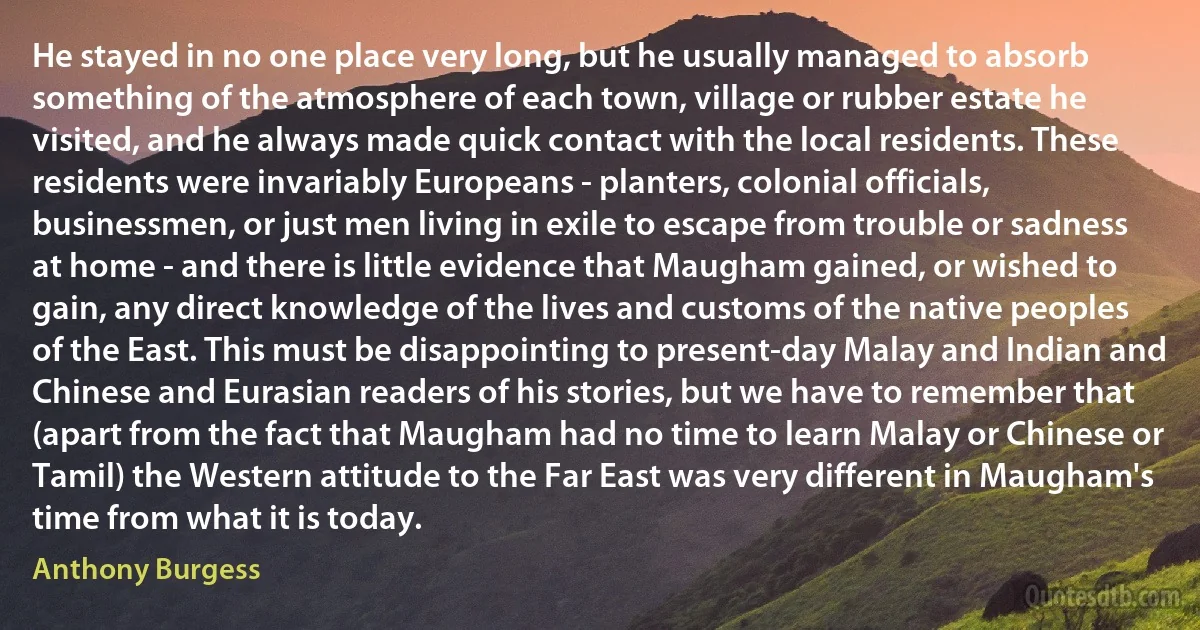 He stayed in no one place very long, but he usually managed to absorb something of the atmosphere of each town, village or rubber estate he visited, and he always made quick contact with the local residents. These residents were invariably Europeans - planters, colonial officials, businessmen, or just men living in exile to escape from trouble or sadness at home - and there is little evidence that Maugham gained, or wished to gain, any direct knowledge of the lives and customs of the native peoples of the East. This must be disappointing to present-day Malay and Indian and Chinese and Eurasian readers of his stories, but we have to remember that (apart from the fact that Maugham had no time to learn Malay or Chinese or Tamil) the Western attitude to the Far East was very different in Maugham's time from what it is today. (Anthony Burgess)