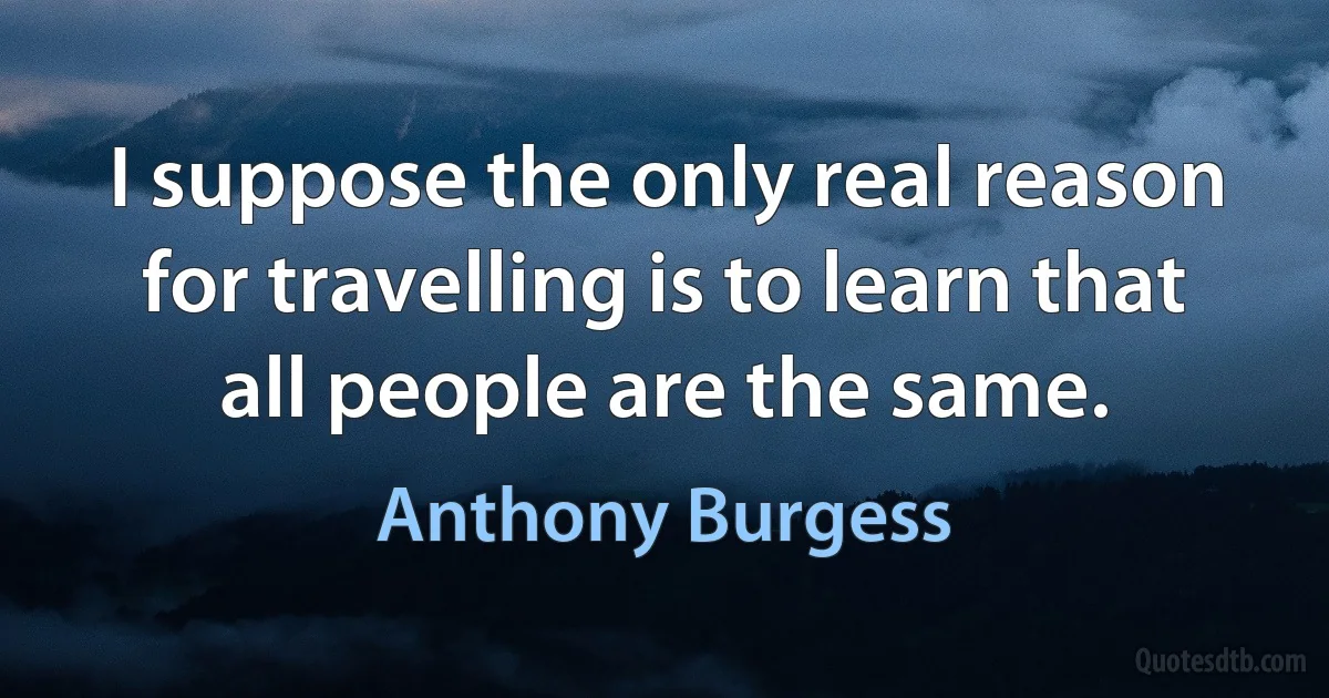 I suppose the only real reason for travelling is to learn that all people are the same. (Anthony Burgess)