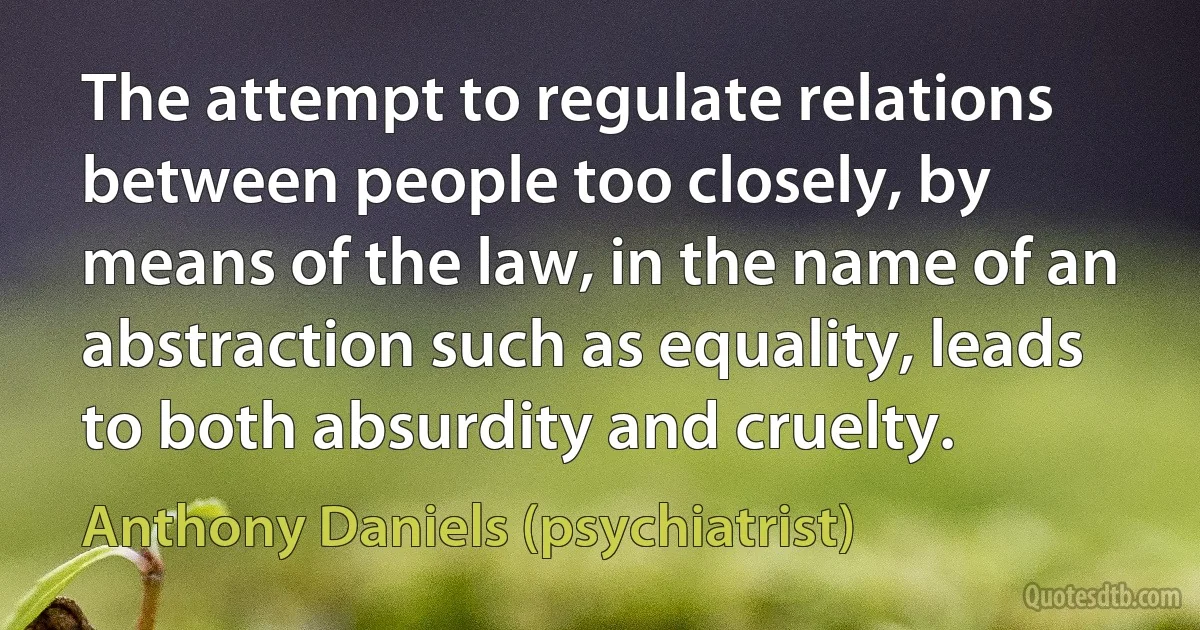 The attempt to regulate relations between people too closely, by means of the law, in the name of an abstraction such as equality, leads to both absurdity and cruelty. (Anthony Daniels (psychiatrist))